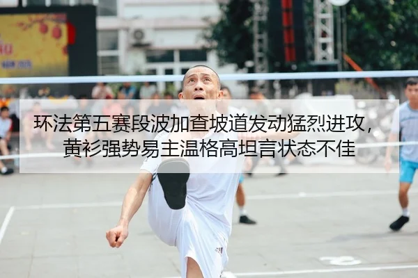 环法第五赛段波加查坡道发动猛烈进攻，黄衫强势易主温格高坦言状态不佳